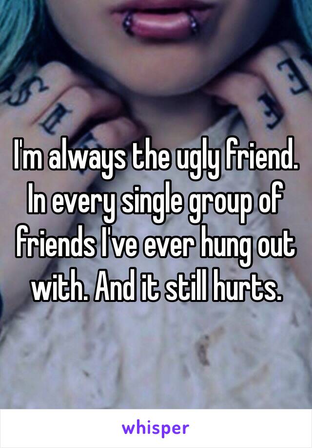 I'm always the ugly friend. In every single group of friends I've ever hung out with. And it still hurts.