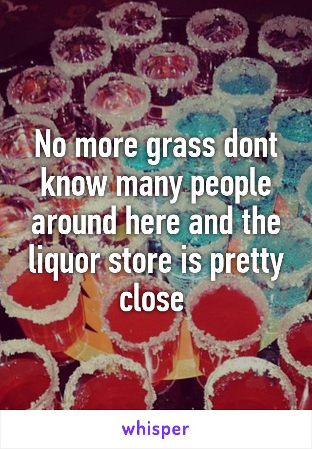 No more grass dont know many people around here and the liquor store is pretty close 