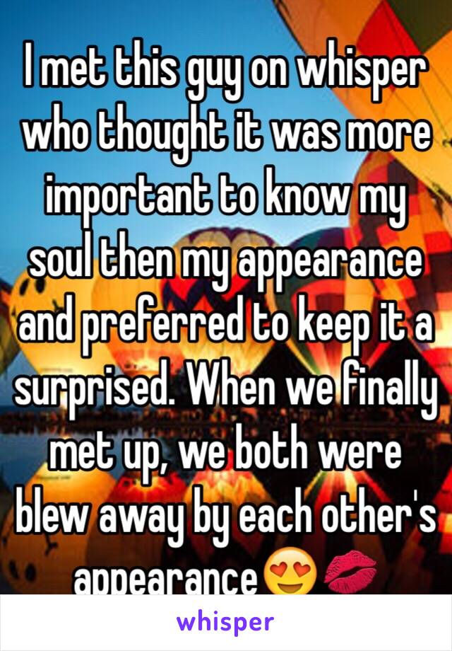 I met this guy on whisper who thought it was more important to know my soul then my appearance and preferred to keep it a surprised. When we finally met up, we both were blew away by each other's appearance😍💋