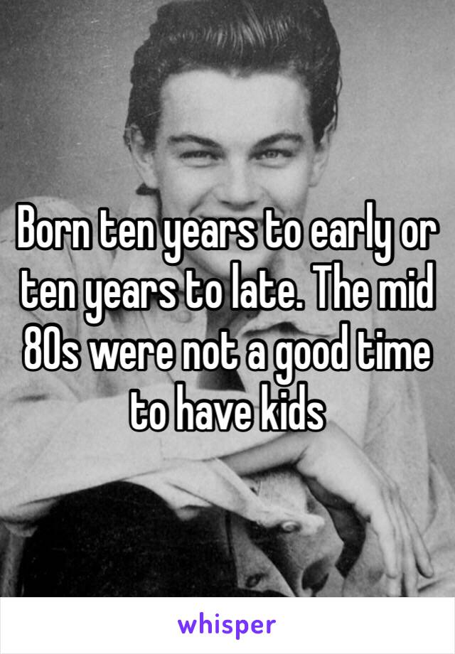 Born ten years to early or ten years to late. The mid 80s were not a good time to have kids