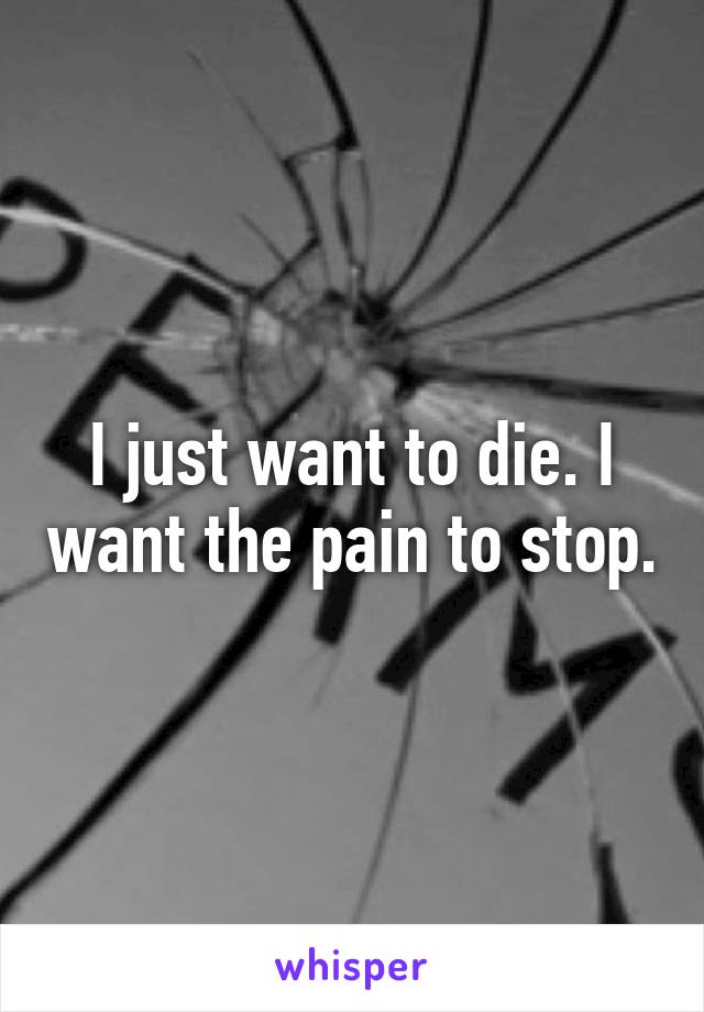 I just want to die. I want the pain to stop.