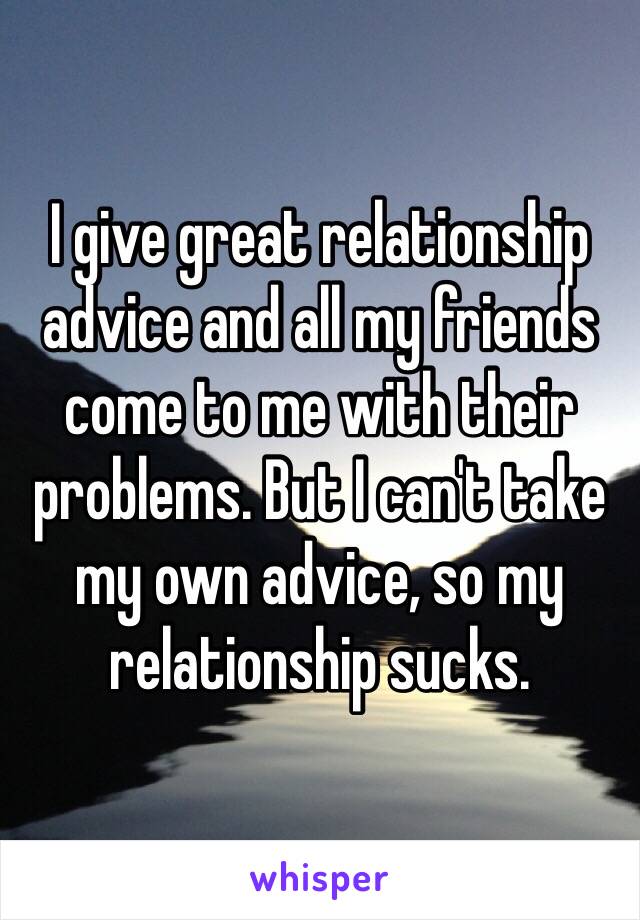 I give great relationship advice and all my friends come to me with their problems. But I can't take my own advice, so my relationship sucks.