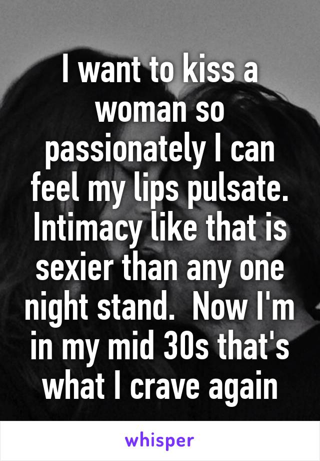 I want to kiss a woman so passionately I can feel my lips pulsate. Intimacy like that is sexier than any one night stand.  Now I'm in my mid 30s that's what I crave again