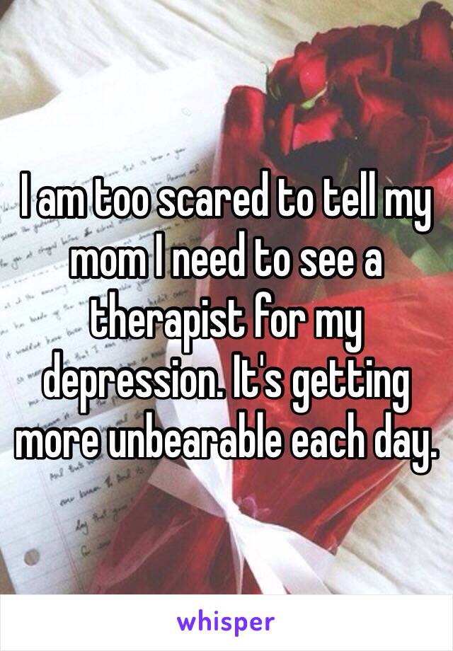 I am too scared to tell my mom I need to see a therapist for my depression. It's getting more unbearable each day. 
