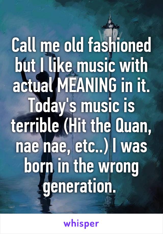Call me old fashioned but I like music with actual MEANING in it. Today's music is terrible (Hit the Quan, nae nae, etc..) I was born in the wrong generation. 