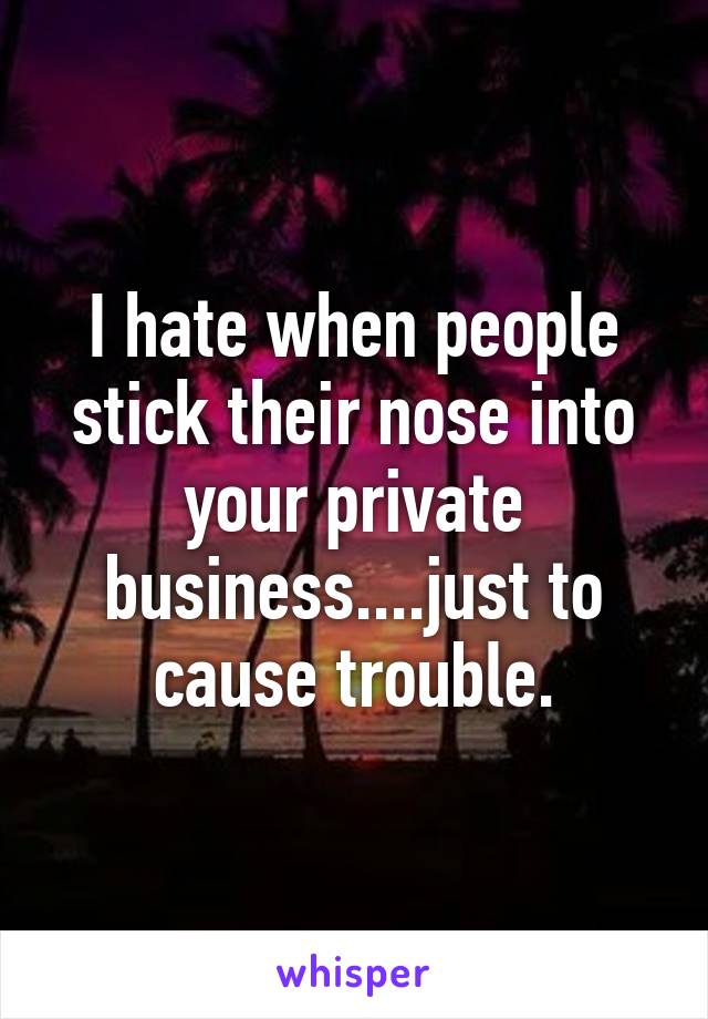 I hate when people stick their nose into your private business....just to cause trouble.