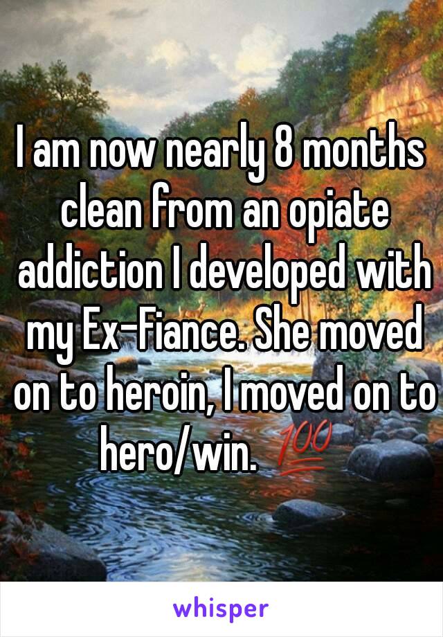 I am now nearly 8 months clean from an opiate addiction I developed with my Ex-Fiance. She moved on to heroin, I moved on to hero/win. 💯 