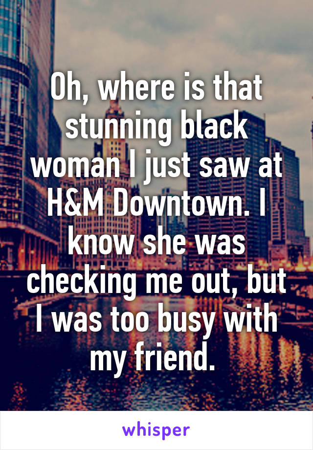 Oh, where is that stunning black woman I just saw at H&M Downtown. I know she was checking me out, but I was too busy with my friend. 