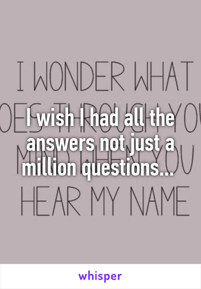 I wish I had all the answers not just a million questions... 