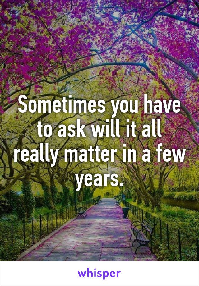 Sometimes you have to ask will it all really matter in a few years.