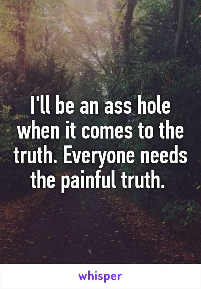 I'll be an ass hole when it comes to the truth. Everyone needs the painful truth. 