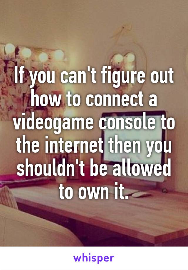 If you can't figure out how to connect a videogame console to the internet then you shouldn't be allowed to own it.