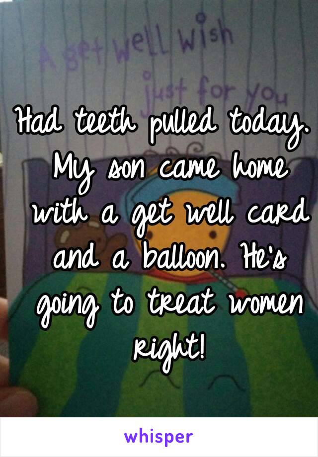 Had teeth pulled today. My son came home with a get well card and a balloon. He's going to treat women right!