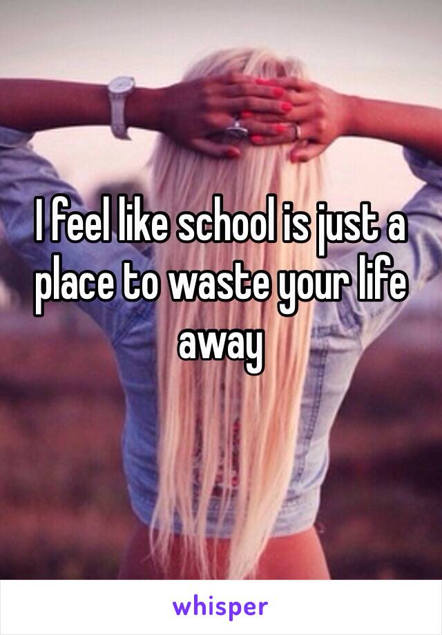 I feel like school is just a place to waste your life away
