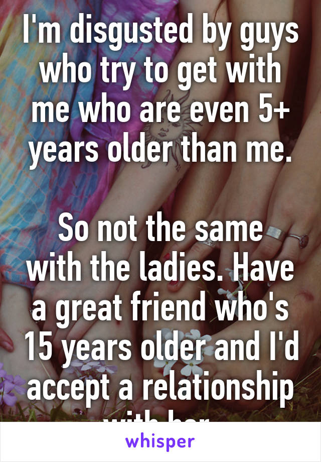I'm disgusted by guys who try to get with me who are even 5+ years older than me.

So not the same with the ladies. Have a great friend who's 15 years older and I'd accept a relationship with her.