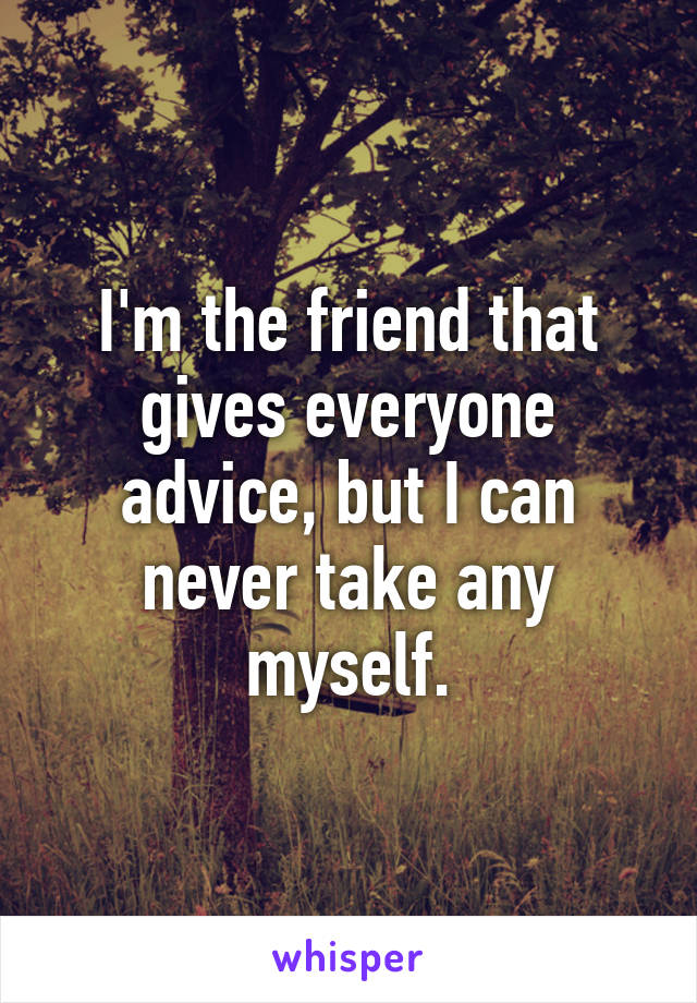 I'm the friend that gives everyone advice, but I can never take any myself.