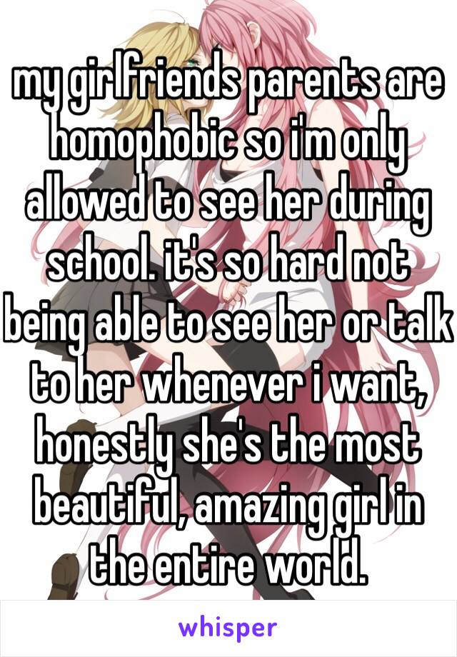 my girlfriends parents are homophobic so i'm only allowed to see her during school. it's so hard not being able to see her or talk to her whenever i want, honestly she's the most beautiful, amazing girl in the entire world. 