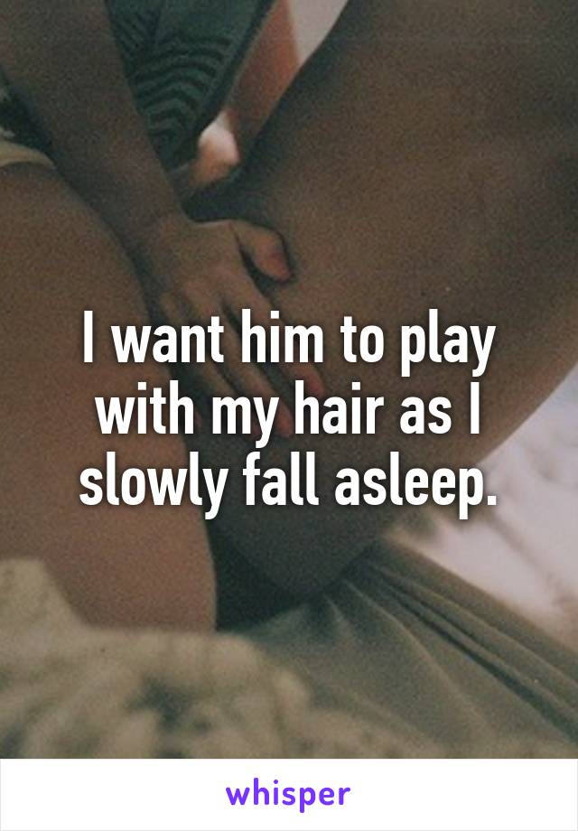 I want him to play with my hair as I slowly fall asleep.