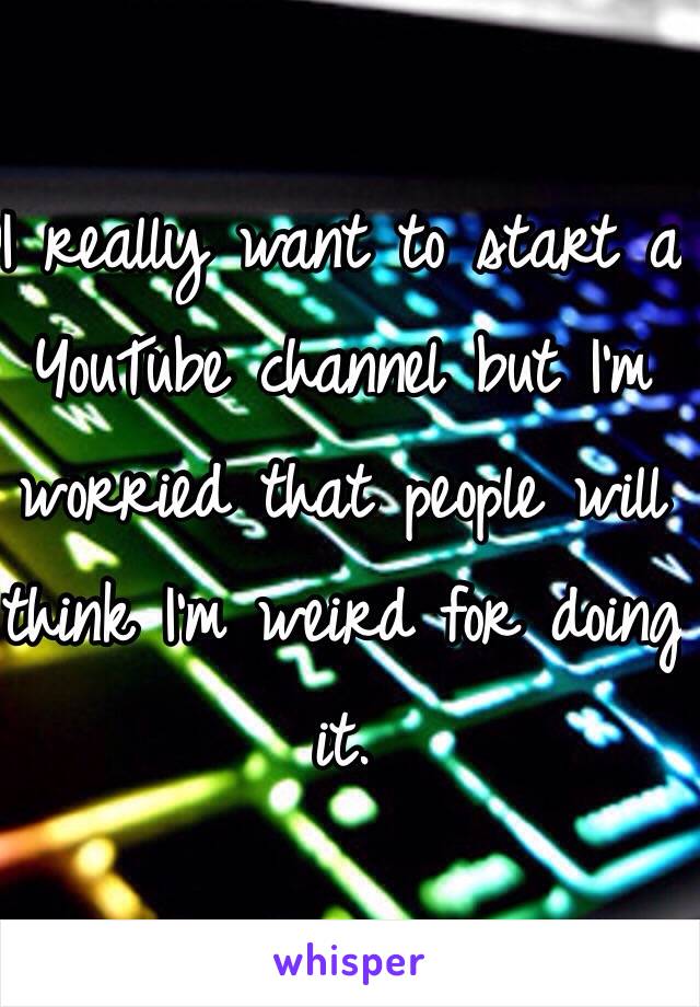I really want to start a YouTube channel but I'm worried that people will think I'm weird for doing it.