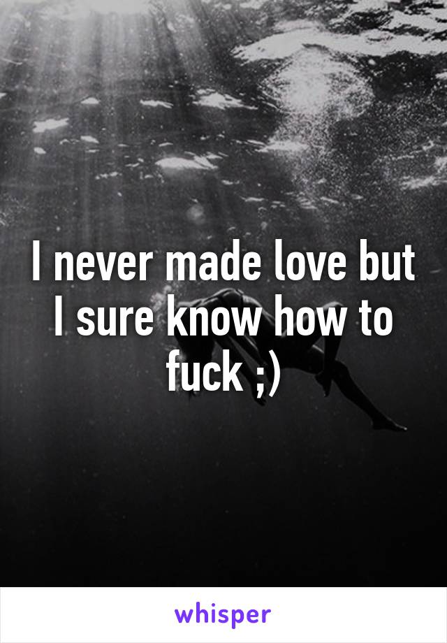 I never made love but I sure know how to fuck ;)