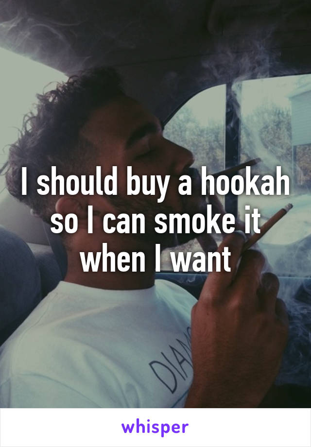 I should buy a hookah so I can smoke it when I want