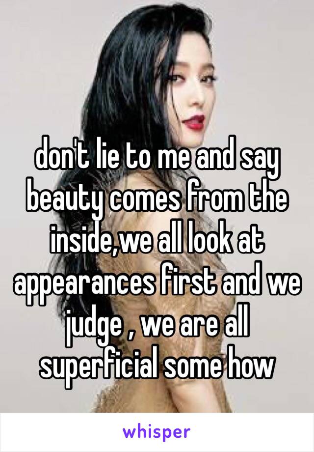 don't lie to me and say beauty comes from the inside,we all look at appearances first and we judge , we are all superficial some how 