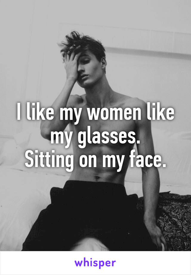 I like my women like my glasses.
Sitting on my face.