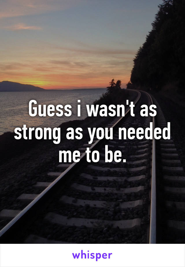 Guess i wasn't as strong as you needed me to be.
