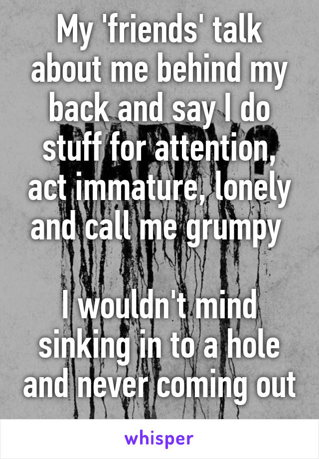 My 'friends' talk about me behind my back and say I do stuff for attention, act immature, lonely and call me grumpy 

I wouldn't mind sinking in to a hole and never coming out 