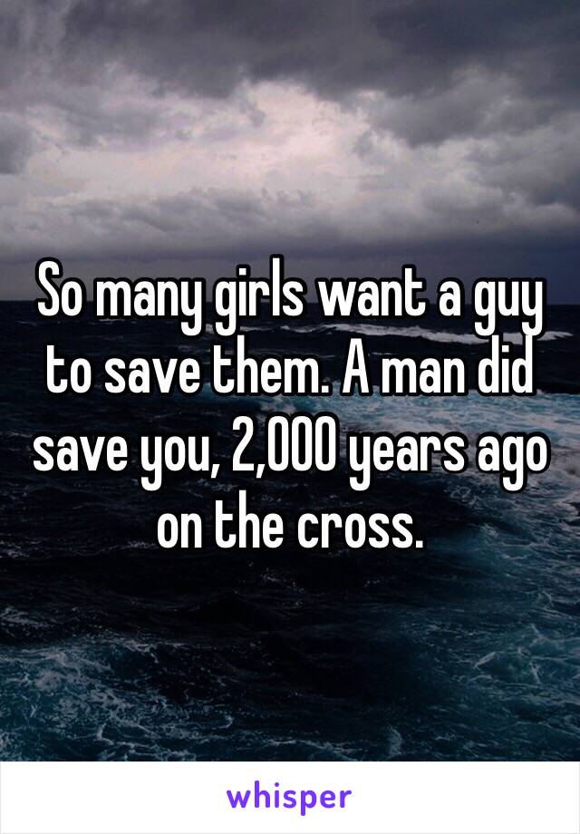 So many girls want a guy to save them. A man did save you, 2,000 years ago on the cross. 