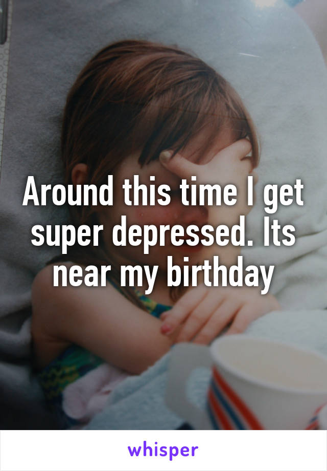Around this time I get super depressed. Its near my birthday