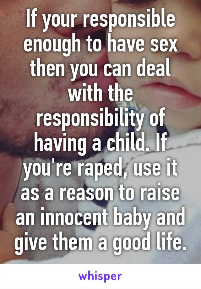 If your responsible enough to have sex then you can deal with the responsibility of having a child. If you're raped, use it as a reason to raise an innocent baby and give them a good life. 