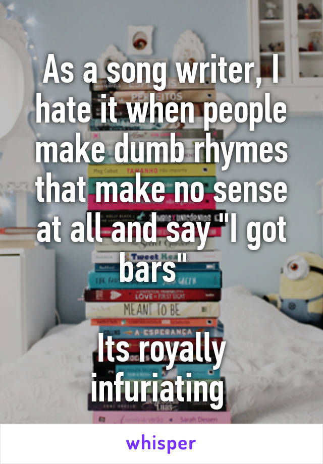 As a song writer, I hate it when people make dumb rhymes that make no sense at all and say "I got bars"  

Its royally infuriating 