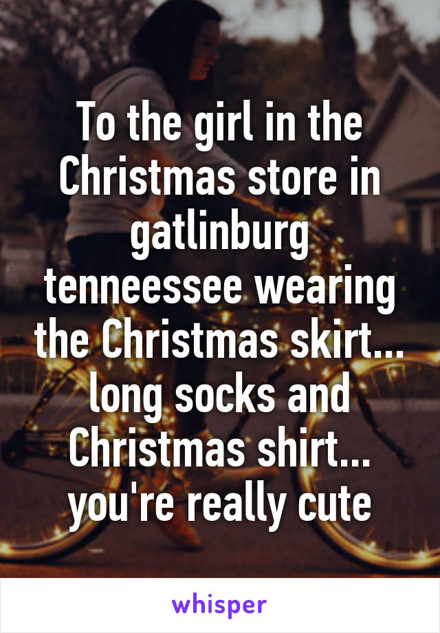 To the girl in the Christmas store in gatlinburg tenneessee wearing the Christmas skirt... long socks and Christmas shirt... you're really cute