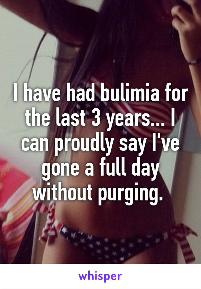 I have had bulimia for the last 3 years... I can proudly say I've gone a full day without purging. 
