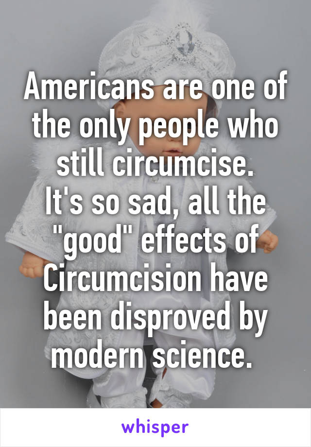 Americans are one of the only people who still circumcise.
It's so sad, all the "good" effects of Circumcision have been disproved by modern science. 