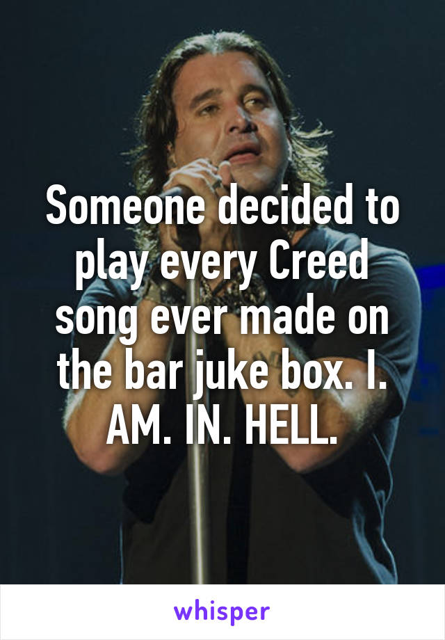 Someone decided to play every Creed song ever made on the bar juke box. I. AM. IN. HELL.