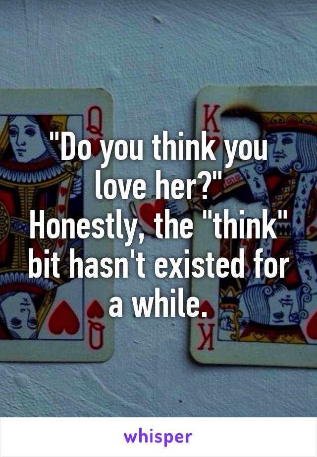 "Do you think you love her?"
Honestly, the "think" bit hasn't existed for a while.