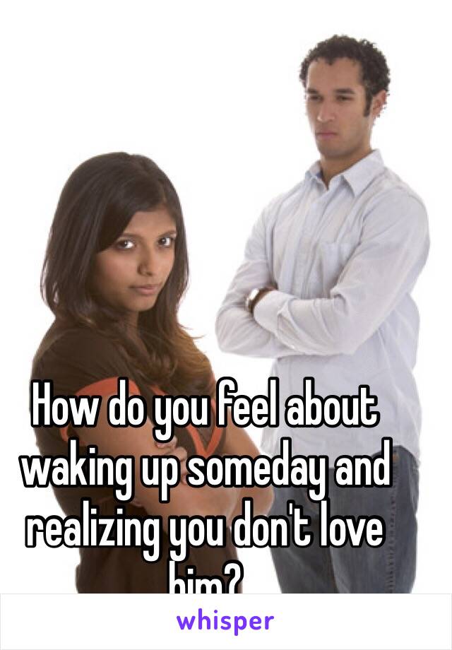 How do you feel about waking up someday and realizing you don't love him?