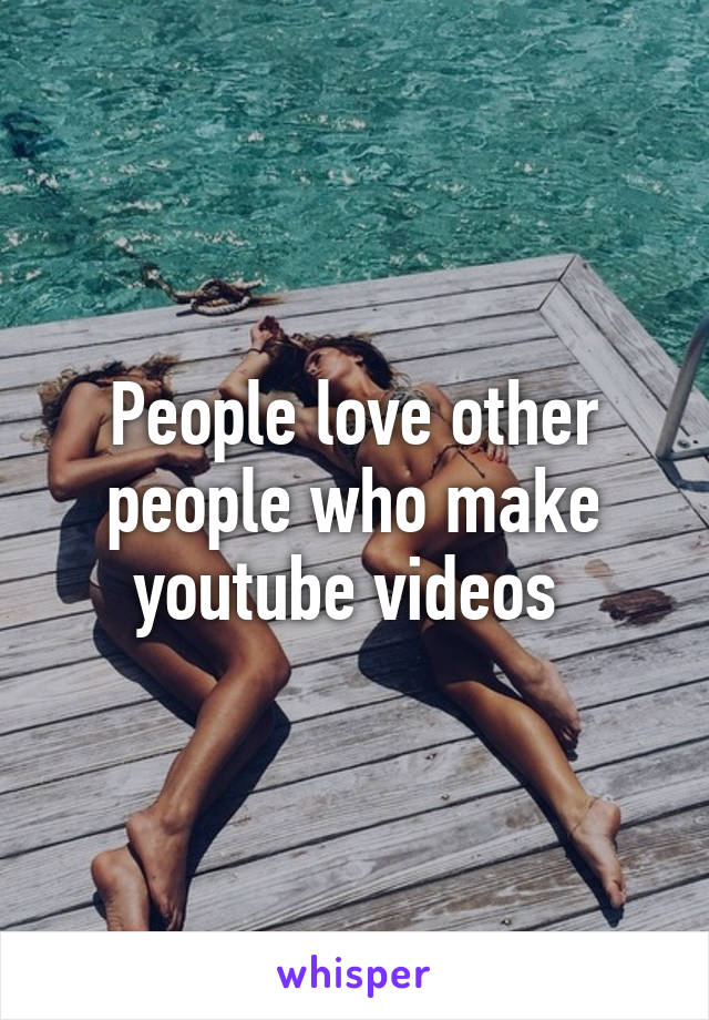 People love other people who make youtube videos 