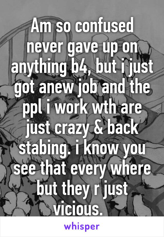 Am so confused never gave up on anything b4, but i just got anew job and the ppl i work wth are just crazy & back stabing. i know you see that every where but they r just vicious.  