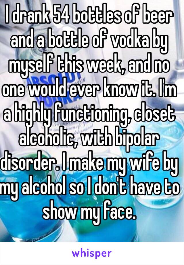 I drank 54 bottles of beer and a bottle of vodka by myself this week, and no one would ever know it. I'm a highly functioning, closet alcoholic, with bipolar disorder. I make my wife by my alcohol so I don't have to show my face. 