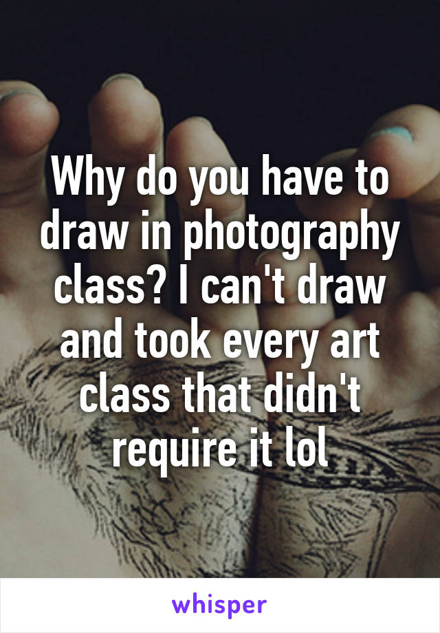 Why do you have to draw in photography class? I can't draw and took every art class that didn't require it lol