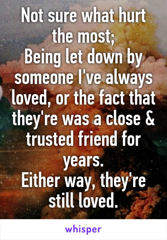 Not sure what hurt the most;
Being let down by someone I've always loved, or the fact that they're was a close & trusted friend for years.
Either way, they're still loved.
