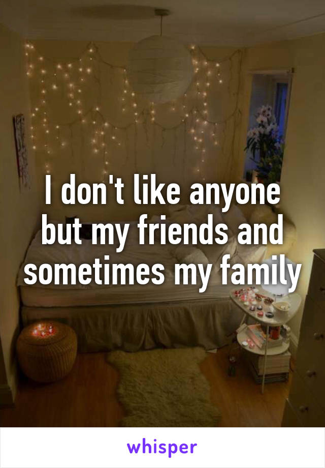I don't like anyone but my friends and sometimes my family