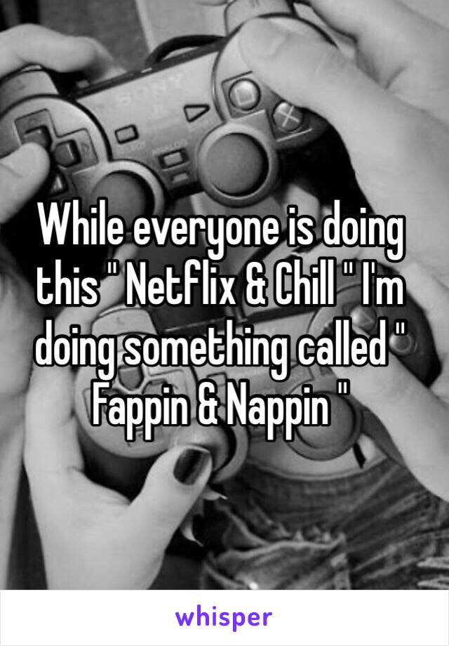 While everyone is doing this " Netflix & Chill " I'm doing something called " Fappin & Nappin " 
