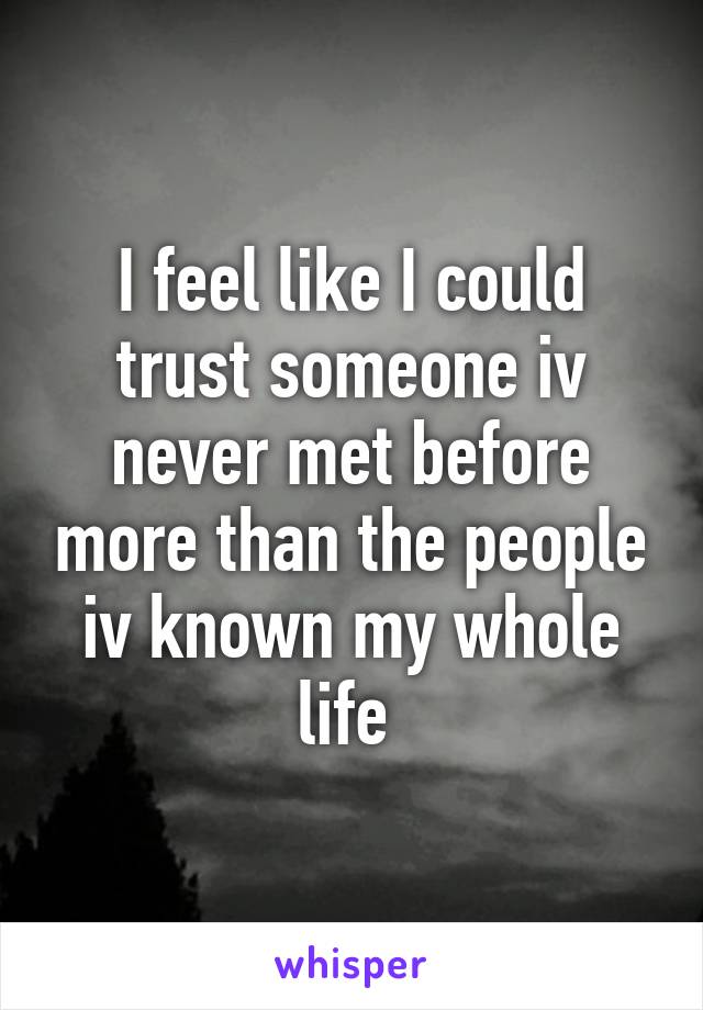 I feel like I could trust someone iv never met before more than the people iv known my whole life 