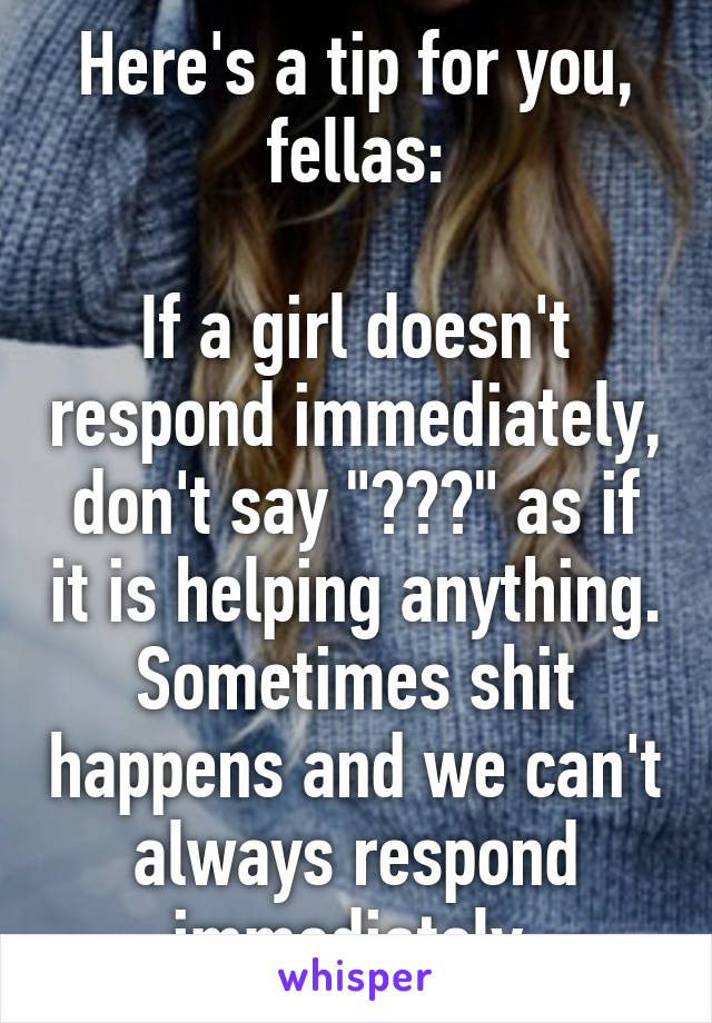 Here's a tip for you, fellas:

If a girl doesn't respond immediately, don't say "???" as if it is helping anything. Sometimes shit happens and we can't always respond immediately.