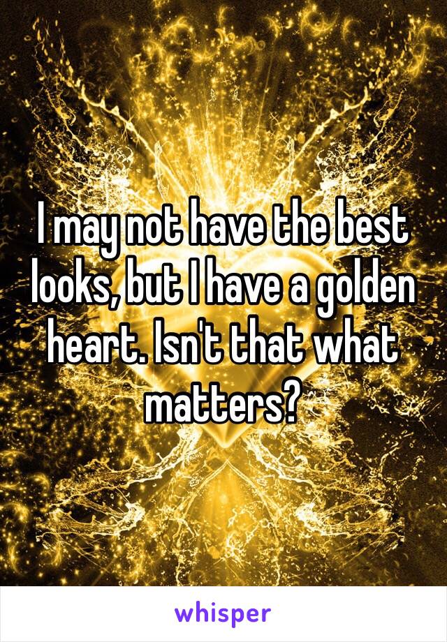 I may not have the best looks, but I have a golden heart. Isn't that what matters?