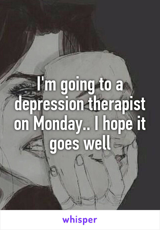 I'm going to a depression therapist on Monday.. I hope it goes well
